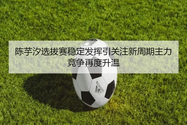陈芋汐选拔赛稳定发挥引关注新周期主力竞争再度升温